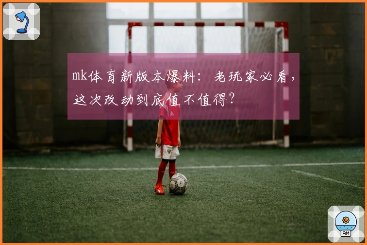 mk体育新版本爆料：老玩家必看，这次改动到底值不值得？