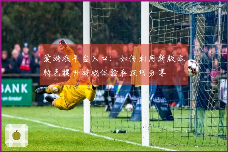 爱游戏平台入口：如何利用新版本特色提升游戏体验和技巧分享